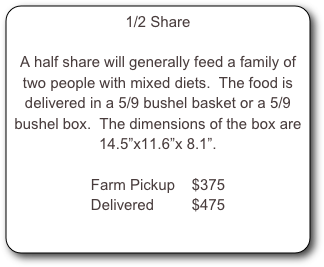 1/2 Share

A half share will generally feed a family of two people with mixed diets.  The food is delivered in a 5/9 bushel basket or a 5/9 bushel box.  The dimensions of the box are 14.5”x11.6”x 8.1”.

Farm Pickup    $375
Delivered         $475

